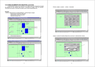 41
3.4.4 DESLOCAMENTO DE OBJETOS (LOCATION)
O deslocamento vertical e/ou horizontal de um objeto pode ser conseguida em função
da mudança de uma variável; para simular o movimento de objeto; como por exemplo:
movimento de veículos, movimento de peças numa correia transportadora etc.
Exemplo:
- Animar o deslocamento do objeto(retângulo), conforme figura a seguir:
Deslocamento horizontal: 100 pixel’s.
Deslocamento vertical: 200 pixel’s.
Intervalo de tempo: 60 s.
Não necessita de objeto final
250
450
380
480
Auxilia no posicionamento final
42
- Animar o objeto ( Location: vertical horizontal)
- Utilizar a variável de sistema ($second) p/ promover o deslocamento vertical
 