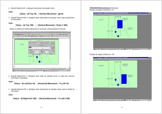 43
Quando $second=0, o retangulo deve estar na posição inicial.
Ação:
(Value – At Top =0) (Vertical Movement - Up=0)
Quando $second=59, o retangulo deve deslocasse da posição inicial, para baixo(Down)
de 200 pixel’s.
Ação:
(Value – At Top =59) (Vertical Movement - Down = 200)
- Utilizar a variável de sistema ($second) p/ promover o deslocamento horizontal.
Quando $second=0, o retangulo deve estar na posição inicial. ou seja sem nenhum
movimento à esquerda;
Ação:
(Value – At Left End =0) (Horizontal Movement – To Left =0)
Quando $second=59, o retangulo deve deslocasse da posição inicial, para à direita de
100 pixel’s.
Ação:
(Value – At Right End =59) (Vertical Movement – To Left =100)
44
-RODANDO(WindowViewer) (Runtime).
Posição do objeto p/ $second =13
Posição do objeto p/ $second = 56
 