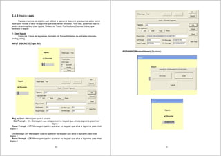 45
3.4.5 TOUCH LINKS
Para animarmos os objetos sem utilizar a tagname $second, precisamos saber como
fazer para mudar o valor da tagname que está sendo utilizada. Para isso, podemos usar na
janela de animações: User inputs, Sliders ou Touch Pushbuttons-Discrete Value, que
veremos a seguir:
1- User Inputs
Como há 3 tipos de tagnames, também há 3 possibilidades de entradas: discrete,
analog, string.
INPUT DISCRETE (Tipo: 0/1)
Msg to User: Mensagem para o usuário
Set Prompt – On: Mensagem que irá aparecer no keypad que ativa a tagname para nivel
lógico 1
Reset Prompt – Off: Mensagem que irá aparecer no keypad que ativa a tagname para nivel
lógico 0
On Mensage On: Mensagem que irá aparecer no keypad que ativa a tagname para nivel
lógico 1
Reset Prompt – Off: Mensagem que irá aparecer no keypad que ativa a tagname para nivel
lógico 0
46
-RODANDO(WindowViewer) (Runtime).
 