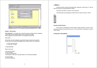 49
Keypad – Ativa teclado
Echo Characters – Se desejar que os caracteres sejam mostrados durante a digitação
(opção Yes). Quando desejar digitar senhas a opções deve ser No.
Após a digitação os caracteres podem ser visualizado pelo operador.
Input Only
Não permite que após a digitação os caracteres sejam visualizado pelo operador.
Ou seja para criar entradas para senhas, duas condições devem ser obedecidas:
a) Echo Characters (No)
b) Input Only – Ativada
1) Input Discrete
Botão x Imput only
a) Se Input only (Ativa)
“O text continuará”
b) Input only (Desativada)
O text assume o valor da On message (ligado) ou Off message (desligado)
2) Input Analog
Imput Only (Destivada)
50
2- Slider’s
Usado para atribuir valores ao tag selecionado, deslizando o botão interno. O valor da
tag varia conforme uma escala definida no objeto.
Há dois tipos de slider um Vertical e outro Horizontal.
Você pode editar as propriedades do Slider dando um duplo click sobre o mesmo.
Slider
Exemplo de Slider Vertical
Iremos ilustrar a configuração do slider através do objeto quadrado, que será o curso,
associada a tagname x que deverá variar de 0 a 100 em 200 pixel´s verticalmente, conforme
a tela a seguir:
Configuração ( WindowMaker).
 