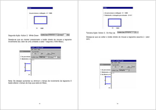 55
Segunda Ação- Action 2: While Down
Deseja-se que ao manter pressionado o botão direito do mouse a tagname
incremente seu valor de uma unidade a cada 1 segundo (1000 Msec).
Nota: Se desejar aumentar ou diminuir o tempo de incremento da tagname X
basta alterar o tempo de loop que está em Msec.
56
Terceira Ação- Action 3: On Key Up
Deseja-se que ao soltar o botão direito do mouse a tagname assuma o valor
zero.
 
