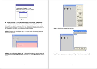 57
5- Show window -Touch Pushbuttons- Navegando entre Telas
Normalmente, em função dos processos industriais serem de grande porte ou o
processo precise de uma tela de informação adicional, em uma única tela do monitor do
computador seria bastante complicado contemplar todas estas situações; nestes casos é
preciso dividir a visualização do processo em mais de uma tela. Surge ai a necessidade de
se navegar entre telas ou de determinada tela chamar novas telas.
Etapa 1- Devemos criar 2 novas telas ( tela 1 e 2) e nelas inserir um objeto tipo texto que
chame a tela desejada.
Etapa 2- Com o objeto texto (Vá para Tela 2) selecionado na tela 1. Dê um duplo click e na
janela de animações(Touch Pushbuttons) selecione a sub-divisão: Show window (mostrar
janela).
58
Etapa 3- Selecione a Tela desejada, neste caso a tela 2
Etapa 2- Repita o processo com o objeto texto (Vá para Tela 1) selecionado na tela 2
 