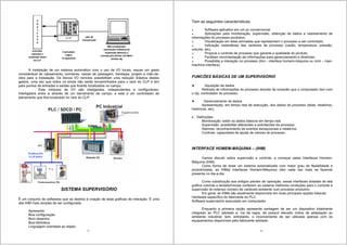 5
A instalação de um sistema automático com o uso de I/O locais, requer um gasto
considerável de cabeamento, borneiras, caixas de passagem, bandejas, projeto e mão-de-
obra para a instalação. Os blocos I/O remotos possibilitam uma redução drástica destes
gastos, uma vez que todos os sinais não serão encaminhados para o rack do CLP e sim
para pontos de entradas e saídas que ficarão localizados no campo.
Este módulos de I/O são inteligentes, independentes e configuráveis.
Interligados entre si através de um barramento de campo, e este a um controlador de
barramento que fica localizado no rack do CLP.
SISTEMA SUPERVISÓRIO
É um conjunto de softwares que se destina à criação de telas gráficas de interação. É uma
das IHM mais simples de ser configurada.
Apresenta:
Boa configuração
Bom desenho
Boa biblioteca
Linguagem orientada ao objeto
6
Tem as seguintes características:
Software aplicativo em um pc convencional.
Aplicações para monitoração, supervisão, obtenção de dados e rastreamento de
informações do processo produtivo.
Visualização em telas animadas que representam o processo a ser controlado.
Indicação instantânea das variáveis de processo (vazão, temperatura, pressão,
volume, etc).
Propicia o controle de processo que garante a qualidade do produto.
Facilitam movimentação de informações para gerenciamento e diretrizes.
Possibilita a interação no processo (ihm - interface homem-máquina ou mmi – man-
machine interface).
FUNCÕES BÁSICAS DE UM SUPERVISÓRIO
Aquisição de dados
Retirada de informações do processo através da conexão que o computador tem com
o clp, controlador do processo.
Gerenciamento de dados
Apresentação, em tempo real de execução, dos dados do processo (telas, relatórios,
históricos, etc).
Definições:
Monitoração: exibir os dados básicos em tempo real.
Supervisão: possibilitar alteracões e solicitacões de processo.
Alarmes: reconhecimento de eventos excepcionais e relatá-los.
Controle: capacidade de ajuste de valores do processo.
INTERFACE HOMEM-MÁQUINA – (IHM)
Vamos discutir sobre supervisão e controle, a começar pelas Interfaces Homem-
Máquina (IHM).
Como forma de dotar um sistema automatizado com maior grau de flexibilidade e
produtividade, as IHMs( Interfaces Homem-Máquina) vêm cada vez mais se fazendo
presente no dia-a-dia.
Como substituição aos antigos painéis de operação, essas interfaces dotadas de tela
gráfica colorida e teclado/mouse conferem ao sistema melhores condições para o controle e
supervisão do extenso número de variáveis existente num processo produtivo.
Em geral, as IHMs são atualmente disponíveis em duas principais opções básicas:
Hardware específico do fabricante do PLC.
Software supervisório executado em computador.
Enquanto a primeira opção apresenta vantagem de ser um dispositivo totalmente
integrado ao PLC adotado e, via de regra, de possuir elevado índice de adaptação ao
ambiente industrial, tem, entretanto, o inconveniente de ser utilizada apenas com os
equipamentos disponíveis pelo fabricante adotado.
 
