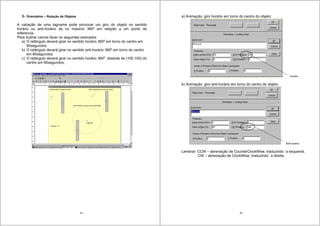 65
3- Orientation – Rotação de Objetos
A variação de uma tagname pode provocar um giro do objeto no sentido
horário ou anti-horário de no máximo 360o
em relação a um ponto de
referencia.
Para ilustrar vamos fazer os seguintes exemplos:
a) O retângulo deverá girar no sentido horário 360o
em torno do centro em
60segundos.
b) O retângulo deverá girar no sentido anti-horário 360o
em torno do centro
em 60segundos,
c) O retângulo deverá girar no sentido horário 360o
distante de (100,100) do
centro em 60segundos,
66
a) Animação: giro horário em torno do centro do objeto:
horário
b) Animação: giro anti-horário em torno do centro do objeto:
Anti horário
Lembrar: CCW – abreviação de CounterClockWise, traduzindo `a esquerda.
CW – abreviação de ClockWise, traduzindo `a direita.
 