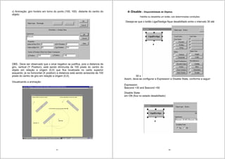 67
c) Animação: giro horário em torno do ponto (100, 100) distante do centro do
objeto:
OBS.: Deve ser observado que o sinal negativo se justifica, pois a distancia de
giro, vertical (Y Position), está sendo diminuída de 100 pixels do centro do
objeto em relação a origem (0,0) que fica localizada no canto superior
esquerdo; já na horizontal (X position) a distancia está sendo acrescida de 100
pixels do centro de giro em relação a origem (0,0).
Visualizando a animação:
68
4- Disable – Disponibilidade de Objetos
Habilita ou desabilita um botão, sob determinadas condições;
Deseja-se que o botão Liga/Desliga fique desabilitado entre o intervalo 30 até
50 s
Assim, deve-se configurar a Expression e Disable State, conforme a seguir:
Expression:
$second >30 and $second <50
Disable State:
em ON (fica no estado desabilitado)
 