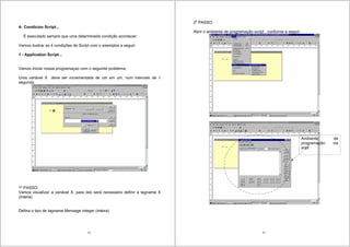 75
4- Condicion Script...
É executado sempre que uma determinada condição acontecer;
Vamos ilustrar as 4 condições de Script com o exemplos a seguir:
1 - Application Script...
Vamos iniciar nossa programaçao com o seguinte problema:
Uma variável X deve ser incrementada de um em um, num intervalo de 1
segundo.
1o
PASSO:
Vamos visualizar a variável X, para isto será necessário definir a tagname X
(inteira)
Defina o tipo de tagname Mensage integer (inteira)
76
2o
PASSO:
Abrir o ambiente de programação script , conforme a seguir:
Ambiente de
programação via
sript
 
