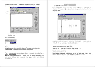 77
COMENTÁRIOS SOBRE O AMBIENTE DE PROGRAMAÇÃO SCRIPT
1- Condition Type:
Há 3 possibilidades:
On Startup – Será executado ao abrir o programa;
While Running – Será executado durante a execução do WindowViwer;
On ShutDown – Será executado ao término do programa.
Para a nossa aplicação vamos trabalhar durante a execução do windowViwer –
opção: While Running.
Nota: Ao selecionar esta opção, a mesma ficará em negrito para indicar que
está sendo utilizada, pois mais de uma opção poderá ser utilizada
conjutamente
78
2- Tempo de LOOP
Deve ser digitado no espaço reservado o tempo, em Msec, que se deseja fazer
o loop no ambiente de programação, para o nosso problema o tempo é 1 s ou
seja 1000 Msec.
Se for necessário aumentar a velocidade de varredura o tempo deve ser
diminuído, até que se deseja a velocidade desejada.
Valores máximos e mínimos para o tloop
tloop mín > 0 tloop máx <= 360.000 Msec ( 360 s , 6 h )
Voltado ao nosso problema:
Como desejo incrementar a variável de um em um, devo fazer X=X+1, num
intervalo de 1 segundo devo digitar 1000 Msec e rodar o programa.
t loop = 1000
M
 