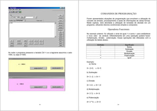 83
Ao rodar o programa pressiono o teclado Ctrl + a e a tagname assumira o valor
1000, ou seja x=1000;
84
COMANDOS DE PROGRAMAÇÃO
Foram apresentados situações de programação que envolvem a utilização do
conceito de entrada, processamento e saída de informações de várias formas.
Neste capitulo, será abordada a utilização de tomadas de decisão em um
programa, utilizando desvios condicionais simples e compostos.
Operadores Funcionais
No exemplo anterior, foi utilizado o sinal de igual = e soma + para estabelecer
o novo valor da variável. Diferentemente em uma operação poderá haver:
multiplicação, divisão, potenciação. Essas operações são efetuadas com a
utilização da tabela abaixo.
Símbolo Significado
+ Soma
- Subtração
/ Divisão
* Multiplicação
** Potenciação
= igual
Exemplo:
a) Soma
X = 2+3; X= 5
b) Subtração:
X= 3 –2; X= 1
c) Divisão
X= 3 /2; X= 1,5
d) Multiplicação
X= 3 *2; X= 6
e) Potenciação
X= 3 **2; X= 9
 