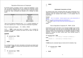 85
Operadores Relacionais na Comparação
No exemplo anterior, foi utilizado o sinal de = (igual) para estabelecer o novo
valor da variável. Diferentemente em uma condição de comparação, poderá
ser verificada como: diferente, igual a, menor que, maior ou igual que e menor
ou igual que. Essas verificações são efetuadas com a utilização da tabela
abaixo.
Símbolo Significado
== Igual a
<> Diferente de
> Maior que
< Menor que
>= Maior ou igual a
<= Menor ou igual a
Nota: Há uma diferença substancial entre = e ==, o primeiro estabelece um
novo valor a tagname, já o == deve ser usado para comparação de igualdade.
Desvio Condicional Simples - IF...THEN...THEN
O IF . . . THEN é usado para testar um condição, e se a condição for
verdadeira, ele executa o comando que estiver em seu interior, ou seja até
encontrar um ENDIF.
Comando
IF expressão lógica THEN
comando 1;
comando 2;
.
ENDIF;
Se a condição for falsa, não serão executadas as instruções que estejam após
a instrução IF. . . THEN e o comando será direcionada para o final da condição,
ou seja após o ENDIF
IF expressão lógica THEN
comando 1;
comando 2;
86
ENDIF;
Adicionando Comentários ao Script
Um programa pode conter comentários feitos pelo próprio programador com o
objetivo de mais tarde torná-lo mais fácil de ser modificado e entendido. Todo
comentário deve ser colocado entre chaves {.....} em qualquer linha de
programação.
Exemplo:
aum=0; {Isto é um comentário – Aprenda programar passo a passo desenvolvendo um
aplicação}
sp = -1; { o valor da variável sp deve ser inicialmente -1 }
IF sp<0 THEN { para um valor de sp menor que zero faça aum=1 }
aum=1;
ENDIF;
Desvio Operadores Compostos IF...THEN...ELSE
Anteriormente, foi visto como fazer uso da instrução if...then do tipo simples.
Agora será estudado como fazer uso da instrução if...then...else, em que,
sendo a condição falsa, será executada a instrução else. Caso seja necessário
considerar mais de uma instrução para as condições Verdadeira ou Falsa,
utilizar-se o conceito de blocos. Sendo assim, essa instrução possuía a
seguinte estrutura:
IF expressão lógica THEN
comando 1; { instrução p/ condição verdadeira }
ELSE
comando 2; { instrução p/ condição falsa }
ENDIF;
O ELSE executa a expressão lógica se mesma não for verdadeira. Veja:
IF expressão lógica THEN
comando 1;
.
.
ELSE
 