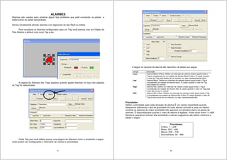97
ALARMES
Alarmes são usados para sinalizar algum tipo problema que está ocorrendo na planta e
então tomar as ações apropriadas.
Iremos inicialmente abortar alarmes com tagnames do tipo Real ou Inteira.
Para visualizar os Alarmes configurados para um Tag você precisa criar um Objeto de
Tela Alarme e atribuir uma nova Tag a ele.
A página de Alarmes dos Tags aparece quando apção Alarmes no topo das páginas
do Tag for selecionada.
Cada Tag que você define possui uma página de Alarmes como a mostrada a seguir,
onde podem ser configurados 4 intervalos de valores e prioridades.
98
A seguir os campos de alarme são descritos na tabela que segue.
campo descrição
LoLo Alarme Baixo Crítico. Define um intervalo de valores (menor igual) onde o
Tag é considerado em um estado de Alarme Baixo Crítico. É usado quando
o valor do Tag está abaixo de um mínimo, ou seja, extremamente baixo..
Low Alarme Baixo. Define um intervalo de valores (menor igual) onde o Tag é
considerado em estado de alarme baixo. É usado quando o valor do Tag
está abaixo do normal.
High Alarme Alto. Define um intervalo de valores (maior igual) onde o Tag é
considerado em estado de Alarme Alto. É usado quando o valor do Tag está
mais alto do que o normal.
HiHi Alarme Alto Crítico. Define um intervalo de valores (maior igual) onde o Tag
é considerado em estado de Alarme Alto Crítico. É usado quando o valor do
Tag é está acima de um máximo, ou seja, extremamente alto.
Prioridades
Define a prioridade para cada situação de alarme.É um campo importante quando
desejamos selecionar o tipo de gravidade de cada alarme ocorrido e para um melhor
controle os alarmes de maior prioridade irão aparecer em primeiro plano na janela de
alarmes. É disponibilizada quando o valor de alarme é digitado. Pode variar entre 1 a 999.
Números pequenos indicam alta prioridade e valores sugestivos são dados conforme a
tabela a seguir:
Prioridades:
Crítico: 1 – 249
Maior: 250 – 499
Menor: 500 – 749
Aconselhado: 50 - 999
 