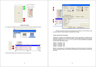 103
Standart Alarm Display
É um visualizador, configurável, de todas as ocorrências os alarmes; disponível na biblioteca do wizard.
O Standart Alarm Display pode ser configurável conforme a janela a seguir:
104
Através das opções de intervalo de prioridade (From Priority e To From Priority), é que
se filtra os alarmes a serem listados no Standart Alarm Display
Projeto abordando Prioridades
Implemente 4 tangues com preenchimento entre 0-100%, associados a 4 tagnames com
respectiva variação entre 4-20, através de slider’s. As condições de alarme são as mesmas
para todos os tangues (LoLo = 5, Lo = 7, Hi = 15 e HiHi =17), já as condições de prioridades
de cada tangue são dadas a seguir:
Tangue 1 : Prioridade – 100
Tangue 2 : Prioridade – 350
Tangue 3 : Prioridade – 550
Tangue 4 : Prioridade – 850
Associe a cada tangue um Standart Alarm Display que monitore somente a ocorrência de
alarme do respectivo tangue e um Standart Alarm Display que monitore todas as ocorrências
de alarme.
 