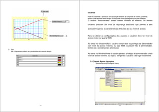 111
5 Pen
Até 4 tagnames podem ser visualizadas ao mesmo tempo.
112
Usuários
Pode-se controlar o acesso a uma aplicação através de uma lista de nomes, podendo
atribuir uma senha a cada usuário e configurar níveis de segurança no seu sistema.
O usuário “Administrador” possui acesso ilimitado ao sistema. Os demais
usuários possuem um nível de segurança associado que permite a eles
acessarem apenas as características atribuídas ao seu nível de acesso.
Para se alterar as configurações dos usuários o usuárior deve ter nível de
acesso maior ou igual a 9000.
Ao entrar no windowmaker o usuário sempre terá os privilégio de administrator
com nível de acesso máximo, ou seja 9999. (cuidado! Não é administrador,
lembre-se a wonderware é americana)
Ao entrar no WindowViewer o usuário perde o privilégio de administrador e terá
nível de acesso mínimo, ou seja 0; obrigando o usuário a se logar novamente.
1- Criando Novos Usuários
Special/Security/Configure Users
 