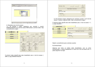 115
2- Restrições com nível de acesso
2.1- No exemplo a seguir, desejamos que: somente o usuario
ADMINISTRADOR com nível de acesso 9999 acesse o primeiro botão. Veja
o procedimento a seguir:
O primeiro botão não(off) deve estar desabilitado para o nível de acesso =
9999; ou seja ADMINISTRADOR
116
2.2- No exemplo a seguir, desejamos que: somente o usuario 1 com nível de
acesso 1 acesse o segundo botão. Veja o procedimento a seguir:
O segundo botão não(off) deve estar desabilitado para o nível de acesso = 1;
ou seja USUARIO 1
Repetir o procedimento para os demais usuários
No WindowViewer
Observar que todos os botões estão desabilitados, pois ao entrar
WindowViewer, o usuário estabelecido é o None com nível de acesso Zero. O
passo seguinte é se logar.
 