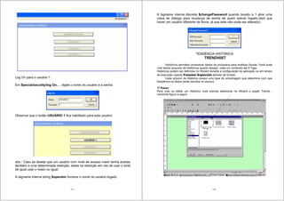 117
Log On para o usuário 1
Em Special/secutity/log On… digite o nome do usuário e a senha
Observar que o botão USUÁRIO 1 fica habilitado para este usuário
obs.: Caso se deseje que um usuário com nível de acesso maior tenha acesso
também a uma determinada restrição, basta na restrição em vez de usar o sinal
de igual usar o maior ou igual.
A tagname interna string $operator fornece o nome do usuário logado.
118
A tagname interna discreta $changePassword quando levado a 1 abre uma
caixa de diálogo para mudança de senha de quem estiver logado.(tem que
haver um usuário diferente de None, já que este não pode ser alterado).
TENDÊNCIA HISTÓRICA
TRENDHIST
Históricos permitem armazenar dados de processos para análises futuras. Você pode
criar tantos arquivos de Históricos quanto desejar, cada um contendo até 8 Tags.
Históricos podem ser definidos no Wizard durante a configuração da aplicação ou em tempo
de execução usando Funções Especiais através de Scripts.
Cada arquivo de Histórico possui uma taxa de amostragem que determina com que
freqüência os dados serão escritos no arquivo.
1o
Passo
Para criar ou editar um Histórico você precisa selecionar no Wizard a opção Trends ,
conforme figura a seguir:
 