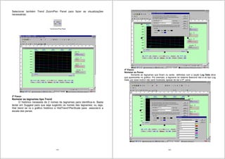 119
Selecionar também Trend Zoom/Pan Panel para fazer as visualizações
necessárias:
2o
Passo
Nomeiar as tagnames tipo Trend
O histórico necessita de 2 nomes de tagnames para identifica-lo. Basta
teclar em Suggest para que seja sugerido os nomes das tagnames; ou seja,
Hist trend iar ra o gráfico histórico e HistTrend1PenScale para associá-lo a
escala das penas.
120
3o
Passo:
Nomeiar as Penas
Somente as tagnames que foram ou serão definidas com a opção Log Data ativa
que aparecerão no gráfico. Por exemplo, a tagname do sistema $second não é do tipo Log
Data, por esse motivo não será mostrada, apesar de ser a 4a
pena.
 
