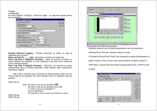123
7o
Passo:
Configuração:
No menu Special / Configure / Historical Loggin... as seguintes opções devem
ser assinaladas.
Enabled Historical Logging – Permite armazenar os dados, ou seja as
tagnames tipo Log Data;
Keep Log Files for: ____ days - Armazenar os dados por tantos dias;
Store Log Files in Appliation Directory – Salva os arquivos de dados no
próprio diretório do aplicativo. O único problema é que eles ficam misturados
com os demais arquivos.
Store Log Files in Specific Directory – Direciona os arquivos de dados
armazenados para um diretório especifico, neste exemplo, para c:sebatrend.
Veja figura a seguir:
Vale a pena comentar que os arquivos de dados gerados levam em seu
nome a data de sua geração. No nosso exemplo temos os seguintes arquivos
gerados:
03061700.idx
onde: 03 indica o ano de sua geração 2003
06 indica o mês de sua geração junho (06)
17 indica o dia de sua geração 17
00 sem significado.
Idx extensão do arquivo gerado para armazenar os dados
03061700.lgd
03061700.alg
124
Atualizações dos dados apresentados
Devemos observar que os dados apresentados não são atualizados
dinâmicamente. Para isto, devemos utilizar a função
HTUpdateToCurrentTime("Trend") que atualizará os dados apresentados no
gráfico histórico. Para o nosso caso vamos atualizar os dados a cada 5 s
(5000 Msec), usando para nos auxiliar a programação Scrip, conforme visto
a seguir:
 