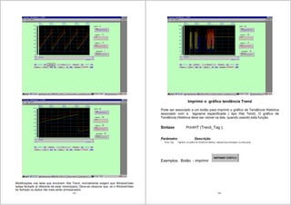 125
Modificações nas telas que envolvem Hist Trend, normalmente exigem que WindowViwer
esteja fechado (é diferente de estar minimizado). Deve-se observar que, se o WindowViwer
for fechado os dados não mais serão armazenados.
126
Imprimir o gráfico tendência Trend
Pode ser associado a um botão para imprimir o gráfico de Tendência Histórica
associado com a tagname especificada ( tipo Hist Tend). O gráfico de
Tendência Histórica deve ser visível na tela, quando usando esta função.
Sintaxe PrintHT (Trend_Tag );
Parâmetro Descrição
Trend_Tag Tagname do gráfico de Tendência Histórica., tagname tipo mensagem, ou string atual
Exemplos: Botão - imprimir
 