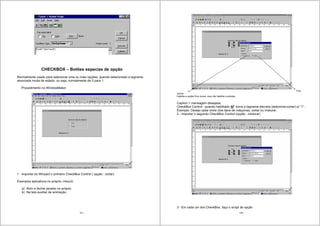 127
CHECKBOX – Botões especias de opção
Normalmente usado para selecionar uma ou mais opções, quando selecionado a tagname
associada muda de estado, ou seja, normalmente de 0 para 1.
Procedimento no WindowMaker
1 - Importar do Winzard o primeiro CheckBox Control ( opção : cortar)
Exemplos aplicativos no próprio: intouch
a) Abrir e fechar janelas no próprio
b) Na tela auxiliar de animação.
128
Fica
visível
Habilita a opção/ fica visível, mas não habilita a entrada.
Caption = mensagem desejada;
CheckBox Control : quando habilitado torna a tagname discreta (selecione-cortar) p/ “1”..
Exemplo: Desejo optar entre dois tipos de máquinas, cortar ou misturar.
2 - Importar o segundo CheckBox Control (opção : misturar)
3 - Em cada um dos CheckBox, faço o script de opção
 