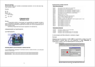 131
Soma de strings
Strings também podem ser “somadas’ (concatenadas) resultando um novo valor para a tag.
Veja o exemplo a seguir:
Exemplo:
M1= “ba”;
M2= “lá”;
Soma=m1+m2;
If soma= “bala” then
Res= “sucesso”
else
Res= “falha”;
endif;
COMUNICAÇÃO
(INTOUCH x CLP)
Drivers
O Supervisório permite a comunicação com equipamentos de aquisição de dados e
outros computadores executando o Supervisório, através de Drivers de I/O ou Drivers de
Rede fornecidos pelo fabricante de supervisório de acordo com o tipo do equipamento de I/O
ou da conexão de rede.
Os Drivers do Supervisório são arquivos separados com extensão DLL.
COMUNICAÇÃO CLP MATSUSHITA
CLP MATSUSHITA
ENDEREÇAMENTO DAS ENTRADAS E SAÍDAS DIGITAIS
O CLP MATSUSHITA apresenta 15 ENTRADAS DIGITAIS e SAÍDAS DIGITAIS e são endereçadas
conforme a Tabela a seguir:
ENTRADAS DIGITAIS X0 X1 X2 X3 X4 X5 X6 X7 X8 X9 X10 X11 X12 X13 X14 X15
SAÍDAS DIGITAIS Y0 Y1 Y2 Y3 Y4 Y5 Y6 Y7 Y8 Y9 Y10 Y11 Y12 Y13 Y14 Y15
132
Endereçamento de Relés especiais
A comunicação será feita utilizando o exemplo a seguir:
Exemplo:
Deseja-se que ao pressionar o botão LIGA no supervisório a saída Y1 do CLP
MATSUSHITA comute para on e ao pressionar o botão DESLIGA no
supervisório a saída Y1 do CLP MATSUSHITA comute para off.
EXEMPLO APLICATIVO:
 