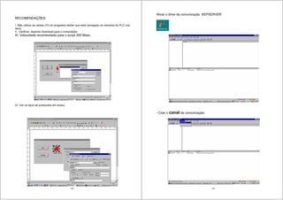 133
RECOMENDAÇÕES:
I -Não utilizar as saídas (Yi) do programa ladder que está carregado na memória do PLC nos
itens.
II -Verificar, fazendo download para o computador.
III- Velocidade recomendada para o script 300 Msec.
IV- Ver os tipos de protocolos em anexo.
134
Ativar o drive de comunicação KEPSERVER
- Criar o canal de comunicação:
 