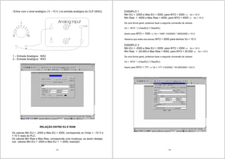 145
- Entrar com o sinal analógico ( 0 – 10 V ) na entrada analógica do CLP (WX2);
1 – Entrada Analógica : WX2
2 – Entrada Analógica : WX3
RELAÇÃO ENTRE EU E RAW
Os valores Min EU = -2000 e Max EU = 2000, corresponde os Vmáx = –10 V e
+ 10 V reais do PLC;
Os valores Min Raw e Max Raw, corresponde uma mudança, se assim desejar,
nos valores Min EU = -2000 e Max EU = + 2000, exemplo:
146
EXEMPLO 1
Min EU = -2000 e Max EU = 2000, para WY2 = 2000 Vo = 10 V
Min Raw = -4000 e Max Raw = 4000, para WY2 = 4000 Vo = 10 V
De uma forma geral, podemos fazer a seguinte conversão de valores:
Vo = WY2 * ( Vmáx/EU) *( Raw/EU)
Assim para WY2 = 1000 Vo = 1000* (10/2000) * 4000/2000 = 10 V.
Observe que antes era preciso WY2 = 2000 para termos Vo = 10 V
EXEMPLO 2
Min EU = -2000 e Max EU = 2000, para WY2 = 2000 Vo = 10 V
Min Raw = -20.000 e Max Raw = 4000, para WY2 = 20.000 Vo = 10 V
De uma forma geral, podemos fazer a seguinte conversão de valores:
Vo = WY2 * ( Vmáx/EU) *( Raw/EU)
Assim para WY2 = 171 Vo = 171* (10/2000) * 20.000/2000 = 8,5 V.
 
