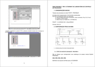 149
- Conectar o Multímetro na saída do PLC e observar a tensão de saída com a mudança na
posição do Slider.
150
REDE PROFIBUS - FMS E ETHERNET DO LABORATÓRIO DE CONTROLE
DE PROCESSOS
1. CONSIDERAÇÕES INICIAIS
“Acesso aos processos via rede TCP/IP + PROFIBUS”
ESTABELECER COMUNICAÇÃO TCP/IP ENTRE AS MÁQUINAS
Para isso 3 procedimentos devem ser observados:
a) Placa de Rede( Gerenciador de dispositivo, cabos conectados, Ping 10.0.0.10 etc)
b) Endereço TCP/IP corretos
c) Mesmo Grupo de Trabalho (EX.: AUTOMACAO)
Check? – no ambiente dos > ping professor
Submask: 255.0.0.0
2. CONFIGURAÇÃO FÍSICA DA REDE
3. CONFIGURAÇÃO DOS PARAMETROS
3.1- TÓPICOS REMOTO BURKERT PROFIBUS
São os tópicos que correspondem aos endereços de acesso remoto Burkert
PROFIBUS
KR4, KR5, KR2, KR3, KR6
Definidos nos arquivos da festo para a I/O SERVER
 