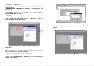 161
- Liga /desliga = start (I/O discrete).
- Topic Name = abc, pois caso seja outro nome, a comunicação no simulate
não é estabelecida.
- Application Name = simulate, pois estabelece a comunicação do drive
(simulate.exe).
- Access Name = teste, para a comunicação entre o simulate e o excel, o
nome do Access name não importa.
- Rodar (Run).
- Ligar o projeto (botão liga /desliga = START) e observar que o excel faz a
captura instantânea do valor das variáveis.
Observação:
-Algumas vezes o Excel demora a iniciar a comunicação com o intouch, neste
caso é aconselhável clicar na célula e aguardar.
- Se desativar o simulate a comunicação é interrompida.
- Mesmo alterando o Access Name = qualquer, não há nenhuma mudança no
processo, como no excel.
Value %
0-100 0-
100%
I/O Real
Mín – Max
20 980
162
- Comportamento do processo e do excel normais mesmo para Access Name
= qualquer
 
