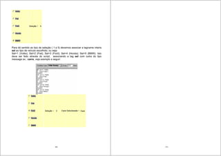 169
Para dá sentido ao tipo de seleção ( 1 a 5) devemos associar a tagname inteira
sel ao tipo de veículo escolhido; ou seja:
Sel=1 (Volks); Sel=2 (Fiat); Sel=3 (Ford); Sel=4 (Honda); Sel=5 (BMW). Isto
deve ser feito através do script, associando a tag sel com outra do tipo
message ex.: carro, veja exemplo a seguir:
170
 