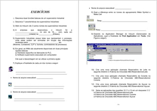 171
EXERCÍCIOS
1) Descreva duas funcões básicas de um supervisório Industrial
2) Descreva 7 características de supervisórios Industriais:
3) Além do Intouch cite 3 outros nomes de supervisórios Industriais
4) A empresa que desenvolveu o Intouch foi a
_______________________ no ano de 19___ com, sede em
______________(cidade) na ______________(Estado).
5) Supervisório Industriais possui telas que representam o processo,
onde estas podem ser animadas em função das informações
recebidas pelos ______________, _______________ etc.
(Motores, Contatores, CLP´s, fusíveis, controladores de processos)
6) Em geral, as IHMs são atualmente disponíveis em duas principais
opções básicas:
a) Hardware específico do fabricante do PLC.
b) Software supervisório executado em computador.
Cite qual a desvantagem em se utilizar a primeira opção
7) Explique a finalidade de cada um dos ícones a seguir:
__________________________________________________
___________________________________________________
Nome do arquivo executável: ________________
__________________________________________________
__________________________________________________
Nome do arquivo executável: ________________
__________________________________________________
___________________________________________________
172
Nome do arquivo executável: ________________
8) Qual a diferença entre os ícones de agrupamento Make Symbol e
Make Cell
Resp.:_____________________________________________
Resp.:_____________________________________________
9) Estando no Application Manager do Intouch (Gerenciador de
Aplicativos), qual a finalidade de Find Application em Tools. (Ver
Figura a seguir).
10) Crie uma nova aplicação chamada Reservatório de Leite no
seguinte diretório C:Fabrica de Chocolate ABCReservátoriosLeite
11) Crie uma nova aplicação chamada Reservatório de Corante no
seguinte diretório C:Fabrica de Chocolate ABCReservátorios
Corante
12) Crie uma nova aplicação chamada Reservatório de Açucar no
seguinte diretório C:Fabrica de Chocolate ABCReservátorios Açucar
13) Salve as aplicações das questões 10,11 e 12 em um disqueste 3 ½”
a:Fabrica de Chocolate ABCReservátoriosLeite
a:Fabrica de Chocolate ABCReservátorios Corante
a:Fabrica de Chocolate ABCReservátorios Açucar
 