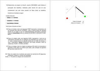181
34) Desenvolva um projeto no Intouch, usando CHECKBOX, para totalizar a
pontuação dos trabalhos, realizados pelos alunos em sala de aula,
considerando que nem todos possam ter feitos todos os trabalhos.
Conforme é mostrado a seguir:
35) Faça um projeto onde uma tagname TEMP representa a temperatura de
um processo que varia de 100-900o
C, onde a mesma possa ser alterada
através de um slider, e que um botão(liga/desliga) associado a tagname
possa ser desabilitado entre os valores de 200-300o
C e 500-600o
C e 800-
900o
C.
36)Faça um projeto onde uma tagname NIVEL representa o nivel de um
reservatório (simulado por um retângulo azul 200x500) que varia de 0-100
m, onde a mesma possa ser alterada através de um botão de entrada, e
que o reservatório, pisque lentamente, com fundo vermelho, entre os
valores de 10-30m e 50-60m e 80-90m.
37) Faça um projeto onde um objeto se desloque 250 pixel’s na horizontal à
esquerda e 350 pixel’s na vertical para baixo, pela variação da tagname
MV que deve variar de 0-50.
38) Faça um projeto de um pêndulo que oscile num período de 20 segundos,
mostrando o tempo e o número de oscilações.
Onde: L= 170 pixel’s e o ângulo de movimento 90
182
 