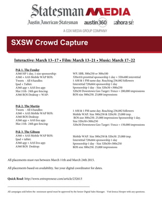 A COX MEDIA GROUP COMPANY
SXSW Crowd Capture
All placements based on availability. See your digital coordinator for dates.
Quick Read: http://www.entrepreneur.com/article/232613
______________________________________________________________
All campaigns sold below the minimum spend must be approved by the Senior Digital Sales Manager. Visit Jessica Hooper with any questions.
Interactive: March 13–17 • Film: March 13–21 • Music: March 17–22
Pck 1. The Fender
A360 HP 1 day, 1 size sponsorship:
A360 + AAS Mobile WAP ROS:
Tweets - All 4 handles:
Ipad + Tablet:
A360 app + AAS live app:
Mar.11th- 24th geo fencing:
A360 ROS Desktop + WAP:
WP, SBB, 300x250 or 300x100
320x416 prestitial sponsorship 1 day + 320x480 interstitial
1 AM & 1 PM same day. Reaching 236,082 followers
Interstitial 728x664 sponsorship 1 day
Sponsorship 1 day - Size 320x50 +300x250
320x50 Downtown Geo Target / Fence = 200,000 impressions
ROS size 300x250. 25,000 impressions
Pck 2. The Martin
Tweets - All 4 handles:
A360 + AAS Mobile WAP ROS:
A360 ROS Desktop:
A360 app + AAS live app:
Mar.11th- 24th geo fencing:
1 AM & 1 PM same day. Reaching 236,082 followers
Mobile WAP. Size 300x250 & 320x50. 25,000 imp.
ROS size 300x250. 25,000 impressions Sponsorship 1 day.
Size 320x50+300x250
320x50 Downtown Geo Target / Fence = 150,000 impressions
Pck 3. The Gibson
A360 + AAS Mobile WAP ROS:
Ipad + tablet:
A360 app + AAS live app:
A360 ROS Desktop:
Mobile WAP. Size 300x250 & 320x50. 25,000 imp.
Interstitial 728x664 sponsorship 1 day
Sponsorship 1 day - Size 320x50+300x250
ROS size 300x250. 25,000 impressions
All placements must run between March 11th and March 24th 2015.
 