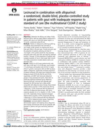 EXTENDED REPORT
Lesinurad in combination with allopurinol:
a randomised, double-blind, placebo-controlled study
in patients with gout with inadequate response to
standard of care (the multinational CLEAR 2 study)
Thomas Bardin,1
Robert T Keenan,2
Puja P Khanna,3
Jeff Kopicko,4
Maple Fung,5
Nihar Bhakta,5
Scott Adler,6
Chris Storgard,5
Scott Baumgartner,7
Alexander So8
Handling editor Tore K Kvien
▸ Additional material is
published online only. To view
please visit the journal online
(http://dx.doi.org/10.1136/
annrheumdis-2016-209213).
For numbered afﬁliations see
end of article.
Correspondence to
Professor Thomas Bardin,
Rhumatologie, Hôpital
Lariboisière, Assistance
Publique Hôpitaux de Paris,
2, rue A Paré, 75010 Paris;
thomas.bardin@aphp.fr
JK and CS are former
employees.
Received 17 January 2016
Revised 25 August 2016
Accepted 5 October 2016
To cite: Bardin T,
Keenan RT, Khanna PP,
et al. Ann Rheum Dis
Published Online First:
[please include Day Month
Year] doi:10.1136/
annrheumdis-2016-209213
ABSTRACT
Objectives Determine the efﬁcacy and safety of daily
lesinurad (200 or 400 mg orally) added to allopurinol in
patients with serum uric acid (sUA) above target in a
12-month, randomised, phase III trial.
Methods Patients on allopurinol ≥300 mg (≥200 mg
in moderate renal impairment) had sUA level of
≥6.5 mg/dL (≥387 mmol/L) at screening and two or
more gout ﬂares in the prior year. Primary end point was
the proportion of patients achieving sUA level of
<6.0 mg/dL (<357 mmol/L) (month 6). Key secondary
end points were mean gout ﬂare rate requiring treatment
(months 7 through 12) and proportions of patients with
complete resolution of one or more target tophi (month
12). Safety assessments included adverse events and
laboratory data.
Results Patients (n=610) were predominantly male,
with mean (±SD) age 51.2±10.90 years, gout duration
11.5±9.26 years and baseline sUA of 6.9±1.2 mg/dL
(410±71 mmol/L). Lesinurad at 200 and 400 mg doses,
added to allopurinol, signiﬁcantly increased proportions
of patients achieving sUA target versus allopurinol-alone
therapy by month 6 (55.4%, 66.5% and 23.3%,
respectively, p<0.0001 both lesinurad+allopurinol
groups). In key secondary end points, there were no
statistically signiﬁcant treatment-group differences
favouring lesinurad. Lesinurad was generally well
tolerated; the 200 mg dose had a safety proﬁle
comparable with allopurinol-alone therapy. Renal-related
adverse events occurred in 5.9% of lesinurad 200 mg
+allopurinol, 15.0% of lesinurad 400 mg+allopurinol
and 4.9% of allopurinol-alone groups, with serum
creatinine elevation of ≥1.5× baseline in 5.9%, 15.0%
and 3.4%, respectively. Serious treatment-emergent
adverse events occurred in 4.4% of lesinurad 200 mg
+allopurinol, in 9.5% of lesinurad 400 mg+allopurinol
and in 3.9% of allopurinol-alone groups, respectively.
Conclusion Lesinurad added to allopurinol
demonstrated superior sUA lowering versus allopurinol-
alone therapy and lesinurad 200 mg was generally well
tolerated in patients with gout warranting additional
therapy.
Trial registration number NCT01493531.
INTRODUCTION
Gout is an inﬂammatory arthritis characterised by
the deposition of monosodium urate (MSU) crystals
in the joints, tendons and other connective tissues.
Crystal deposition secondary to long-standing
hyperuricemia can be reversed by lowering the con-
centration of serum uric acid (sUA) below the MSU
saturation point—leading, in the long term, to the
potential disappearance of signs and symptoms of
gout. As a result, current management guidelines
recommend maintenance of sUA to <6.0 mg/dL
(<357 mmol/L) in patients with gout.1–3
Allopurinol is recommended as a ﬁrst-line urate-
lowering therapy (ULT).2 4
However, clinical trials
have demonstrated that >50% of patients do not
achieve sustained reductions in sUA at the most
commonly used allopurinol dose of 300 mg.5–8
Lesinurad (RDEA594) is a novel, selective uric acid
reabsorption inhibitor (SURI) for treatment of gout
in combination with xanthine oxidase inhibitors.
Lesinurad inhibits URAT1, a uric acid transporter
responsible for the reabsorption of uric acid from
the renal tubular lumen.9–11
Lesinurad in combin-
ation with allopurinol therefore provides a dual
mechanism for sUA lowering—an increase in excre-
tion of uric acid and a reduction in urate production.
Clinical studies have demonstrated that lesinurad
in combination with allopurinol reduces mean
sUA concentrations and increases proportions of
patients who achieve sUA targets.12–14
The current
phase III study—Combining Lesinurad with
Allopurinol Standard of Care in Inadequate
Responders (CLEAR 2)—is one of two replicate,
randomised, double-blind, placebo-controlled, mul-
ticentre studies to investigate lesinurad in combin-
ation with allopurinol in patients with gout.
CLEAR 1 was performed within the USA, included
603 patients with gout and provided outcomes
similar to the CLEAR 2 study.15
METHODS
Study design
CLEAR 2 was an international, phase III trial to
investigate the efﬁcacy and safety of two lesinurad
doses (200 or 400 mg oral, once daily) in combin-
ation with allopurinol, versus allopurinol combined
with placebo (the control arm), in patients
demonstrating inadequate response to standard-
of-care allopurinol (ClinicalTrials.gov Identiﬁer:
NCT01493531). The study was conducted in 12
countries in Europe, North America, South Africa,
Australia and New Zealand between December
2011 and July 2014.
Bardin T, et al. Ann Rheum Dis 2016;0:1–10. doi:10.1136/annrheumdis-2016-209213 1
Clinical and epidemiological research
ARD Online First, published on November 7, 2016 as 10.1136/annrheumdis-2016-209213
Copyright Article author (or their employer) 2016. Produced by BMJ Publishing Group Ltd (& EULAR) under licence.
group.bmj.comon November 16, 2016 - Published byhttp://ard.bmj.com/Downloaded from
 