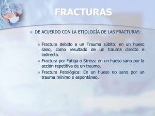 FRACTURAS
 DE ACUERDO CON LA ETIOLOGÍA DE LAS FRACTURAS:
 Fractura debido a un Trauma súbito: en un hueso
sano, como resultado de un trauma directo e
indirecto.
 Fractura por Fatiga o Stress: en un hueso sano por la
acción repetitiva de un trauma.
 Fractura Patológica: En un hueso no sano por un
trauma mínimo o espontáneo.
 