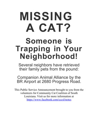 MISSING
A CAT?
Someone is
Trapping in Your
Neighborhood!
Several neighbors have retrieved
their family pets from the pound:
Companion Animal Alliance by the
BR Airport at 2680 Progress Road.
This Public Service Announcement brought to you from the
volunteers for Community Cat Coalition of South
Louisiana. Visit us for more information at
https://www.facebook.com/cccsl/notes
 