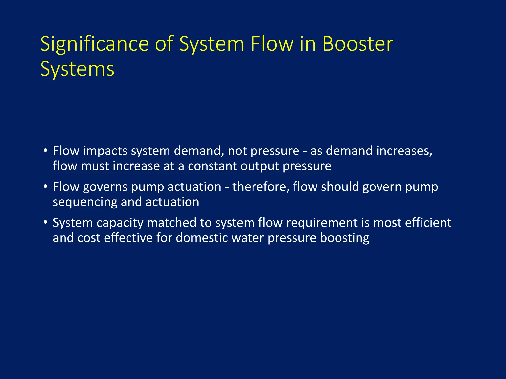 Significance of System Flow in Booster
Systems
• Flow impacts system demand, not pressure - as demand increases,
flow must increase at a constant output pressure
• Flow governs pump actuation - therefore, flow should govern pump
sequencing and actuation
• System capacity matched to system flow requirement is most efficient
and cost effective for domestic water pressure boosting
 