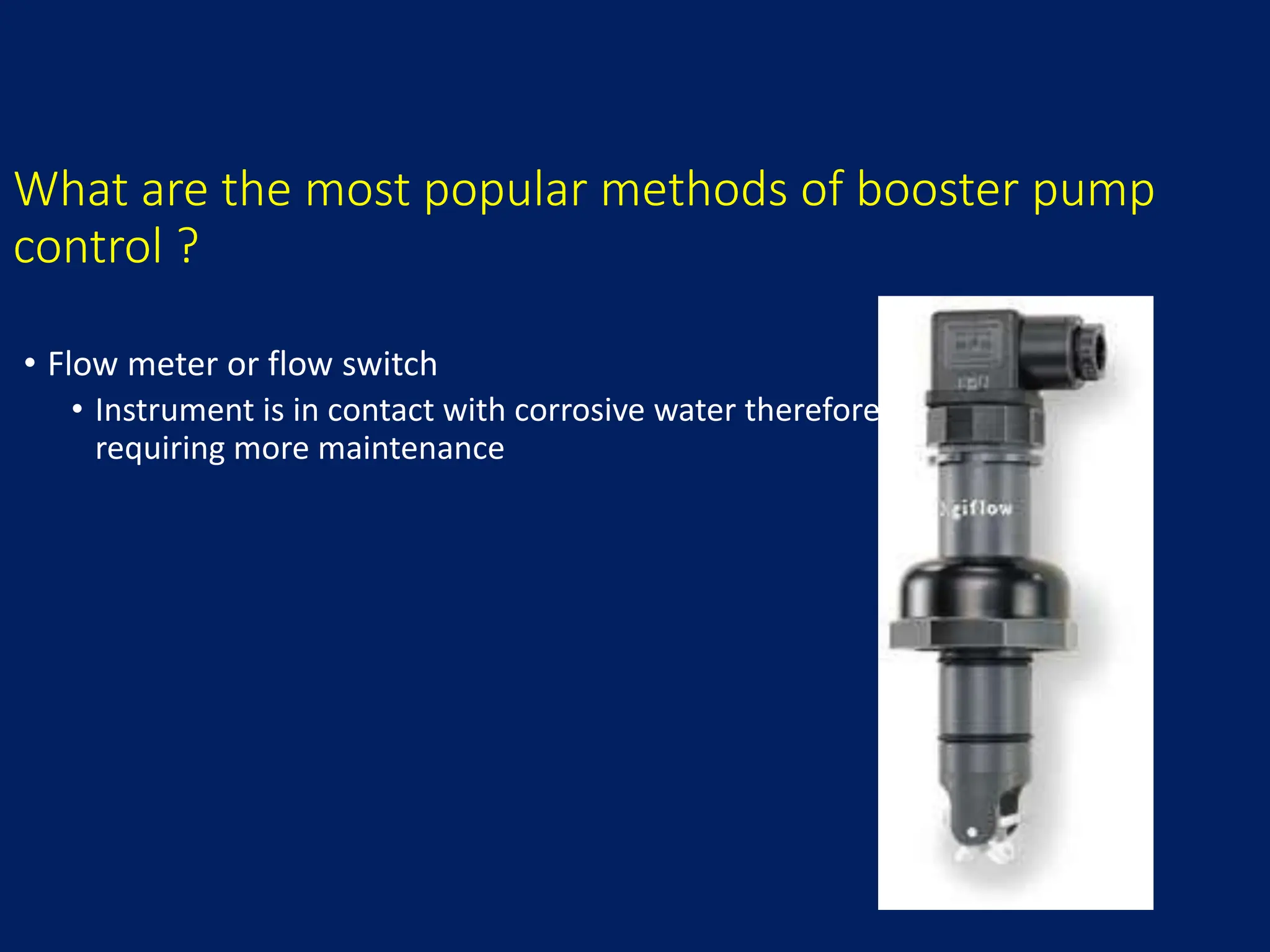 What are the most popular methods of booster pump
control ?
• Flow meter or flow switch
• Instrument is in contact with corrosive water therefore
requiring more maintenance
 