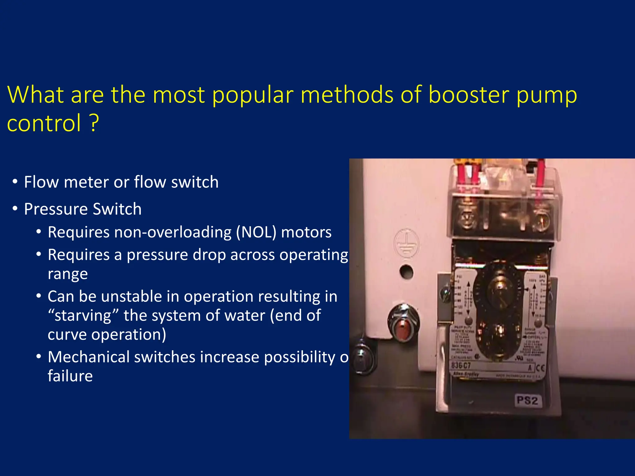 What are the most popular methods of booster pump
control ?
• Flow meter or flow switch
• Pressure Switch
• Requires non-overloading (NOL) motors
• Requires a pressure drop across operating
range
• Can be unstable in operation resulting in
“starving” the system of water (end of
curve operation)
• Mechanical switches increase possibility of
failure
 