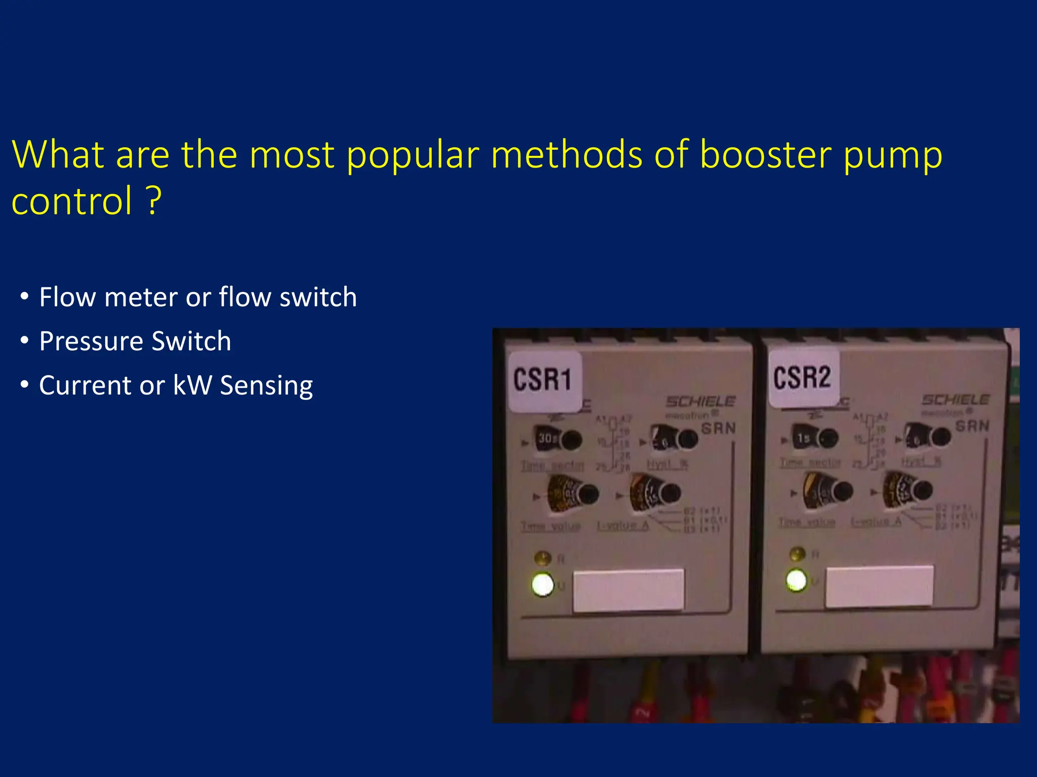 What are the most popular methods of booster pump
control ?
• Flow meter or flow switch
• Pressure Switch
• Current or kW Sensing
 