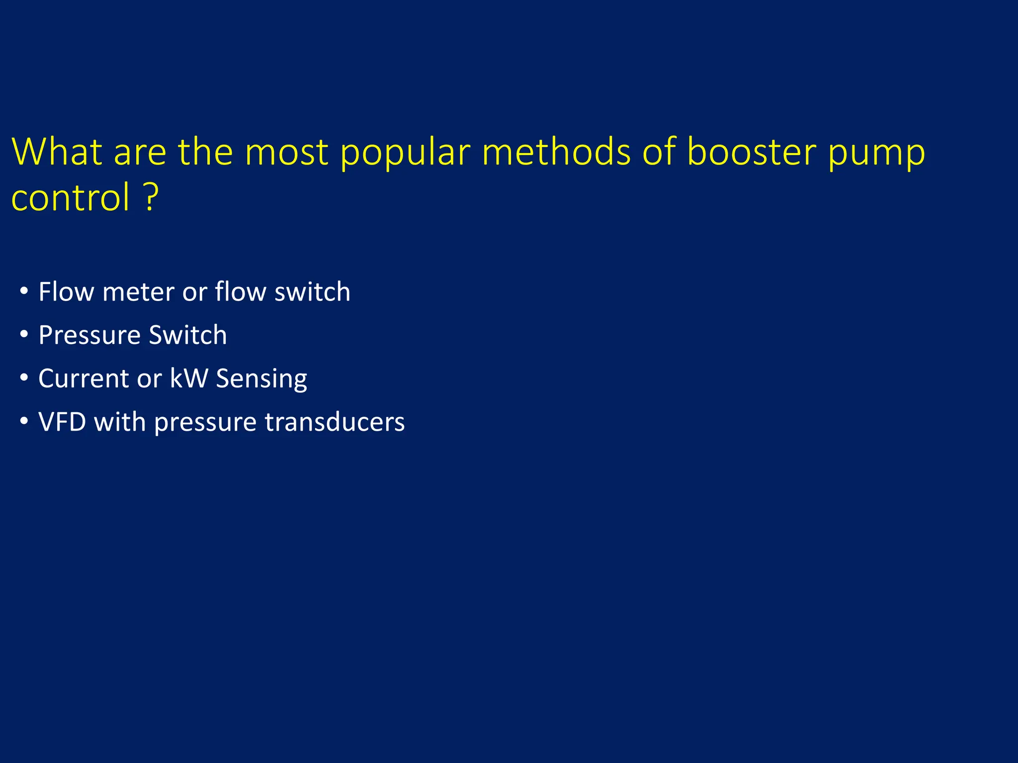 What are the most popular methods of booster pump
control ?
• Flow meter or flow switch
• Pressure Switch
• Current or kW Sensing
• VFD with pressure transducers
 