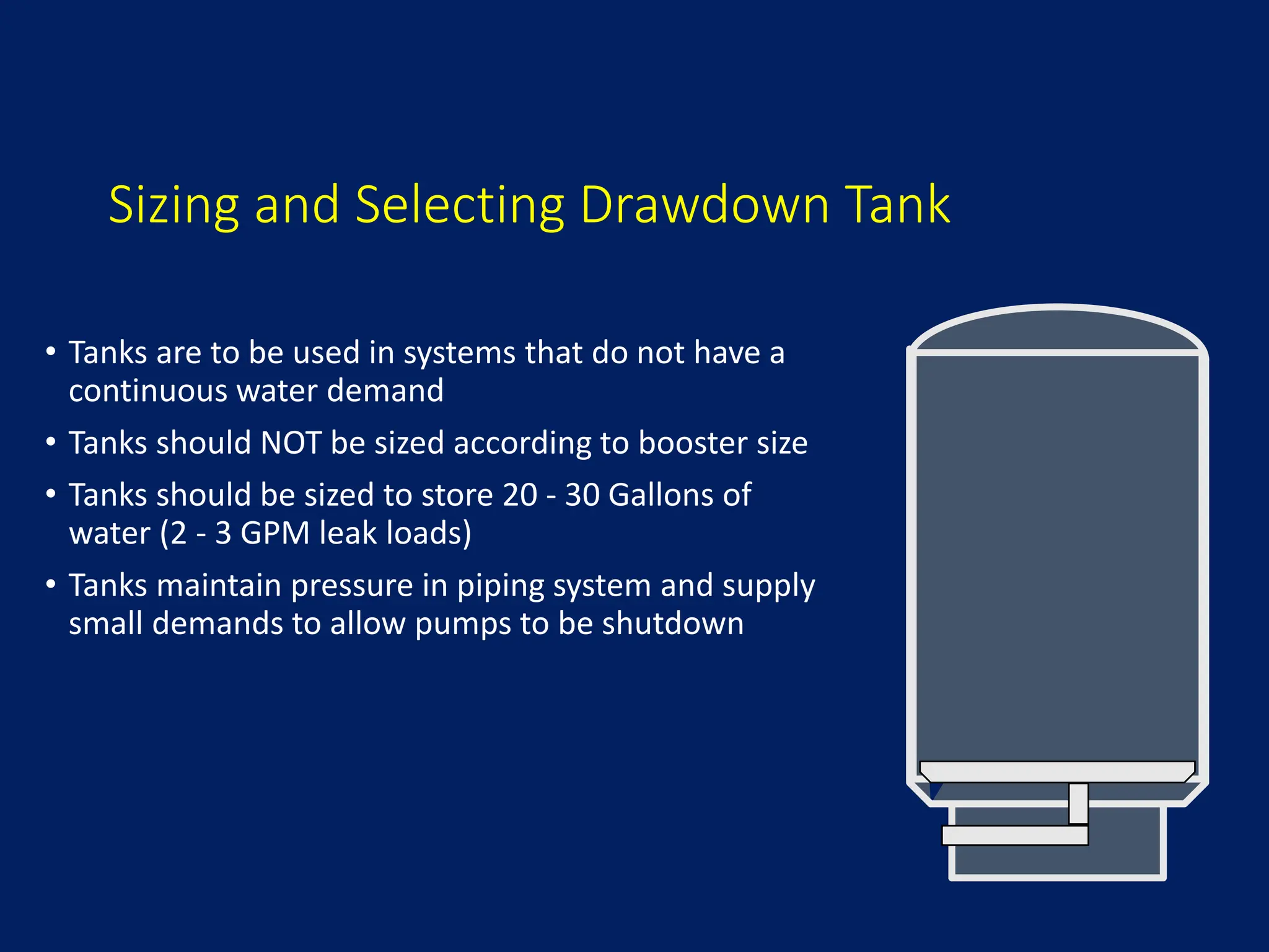 Sizing and Selecting Drawdown Tank
• Tanks are to be used in systems that do not have a
continuous water demand
• Tanks should NOT be sized according to booster size
• Tanks should be sized to store 20 - 30 Gallons of
water (2 - 3 GPM leak loads)
• Tanks maintain pressure in piping system and supply
small demands to allow pumps to be shutdown
 