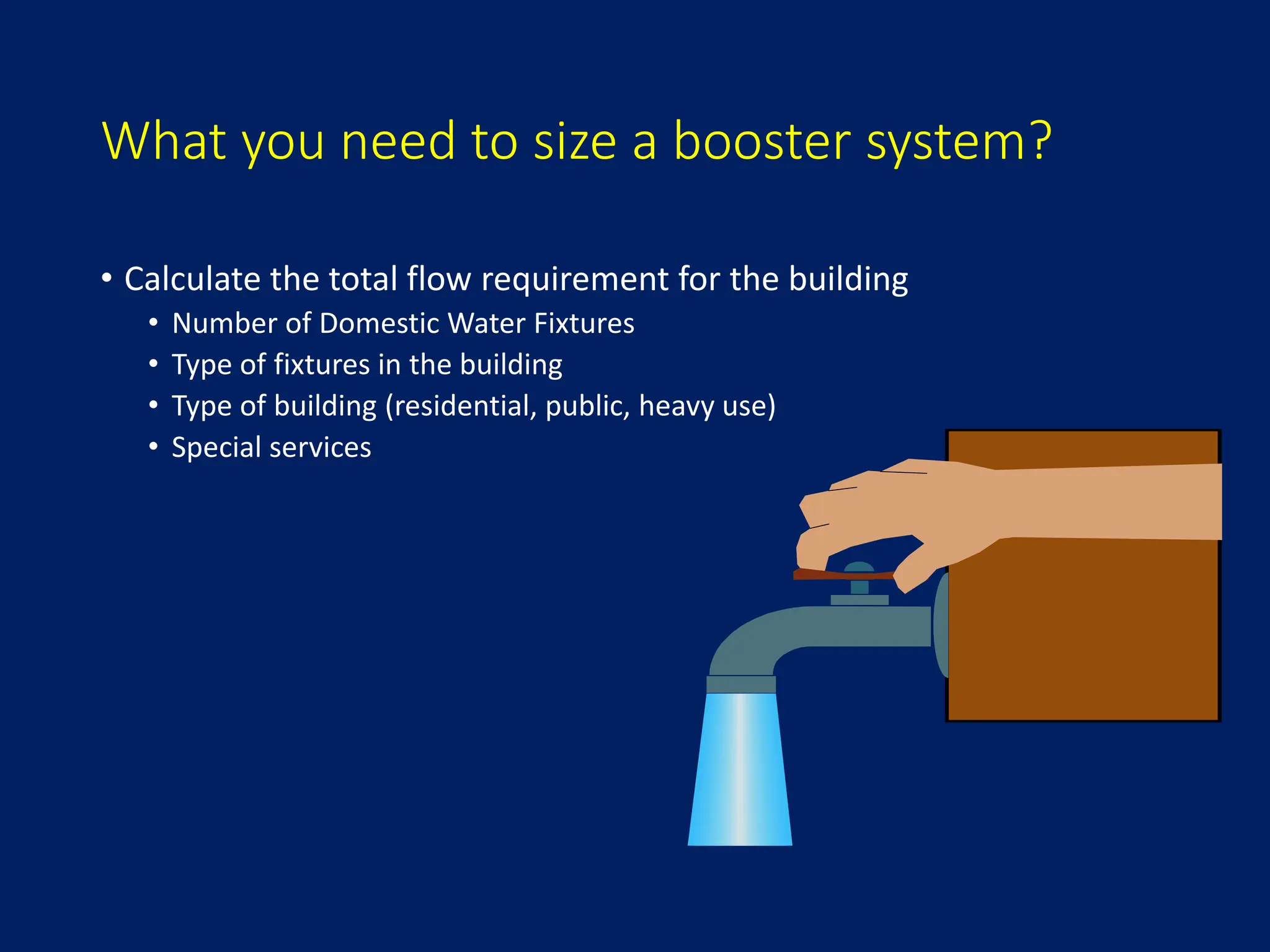 What you need to size a booster system?
• Calculate the total flow requirement for the building
• Number of Domestic Water Fixtures
• Type of fixtures in the building
• Type of building (residential, public, heavy use)
• Special services
 