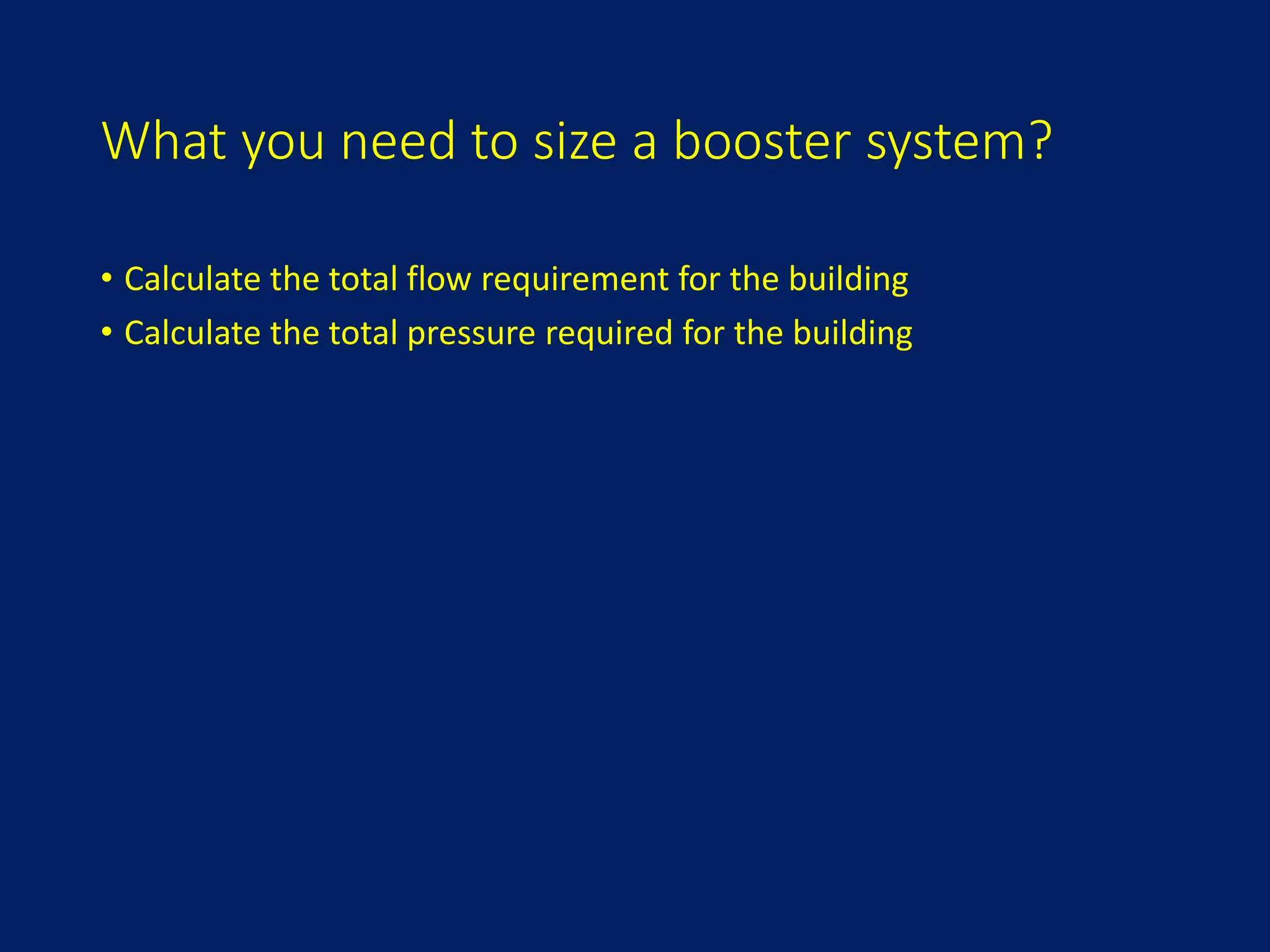 What you need to size a booster system?
• Calculate the total flow requirement for the building
• Calculate the total pressure required for the building
 