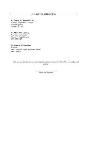 CHARACTER REFERENCES
Mr. Sotero SP. Frondoso. MA.
Mariners Polytechnic Colleges
School Registrar
+63 54 473 5280
Ms. Mary Ann Gantong
Practicum Coordinator
Mariners’ Naga Campus
0920-4221-127
Ms. Jeanette G. Sampiton
Waitress
JBR – Jumeriah Beach Residence, Dubai
09393706975
This is to certify that above mentioned information is true to the best of my knowledge and
ability.
_________________________
Applicant Signature
 