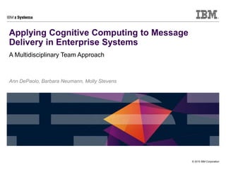 © 2015 IBM Corporation
Applying Cognitive Computing to Message
Delivery in Enterprise Systems
A Multidisciplinary Team Approach
Ann DePaolo, Barbara Neumann, Molly Stevens
 