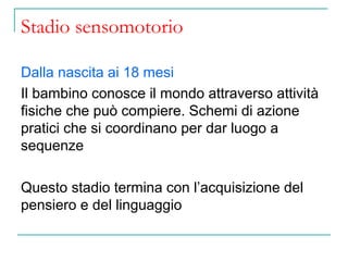 Stadio sensomotorio
Dalla nascita ai 18 mesi
Il bambino conosce il mondo attraverso attività
fisiche che può compiere. Schemi di azione
pratici che si coordinano per dar luogo a
sequenze
Questo stadio termina con l’acquisizione del
pensiero e del linguaggio

 