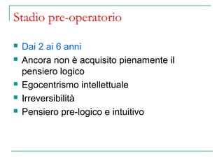 Stadio pre-operatorio







Dai 2 ai 6 anni
Ancora non è acquisito pienamente il
pensiero logico
Egocentrismo intellettuale
Irreversibilità
Pensiero pre-logico e intuitivo

 
