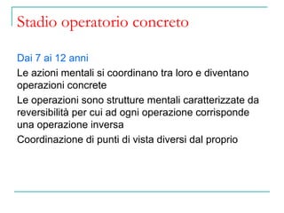Stadio operatorio concreto
Dai 7 ai 12 anni
Le azioni mentali si coordinano tra loro e diventano
operazioni concrete
Le operazioni sono strutture mentali caratterizzate da
reversibilità per cui ad ogni operazione corrisponde
una operazione inversa
Coordinazione di punti di vista diversi dal proprio

 