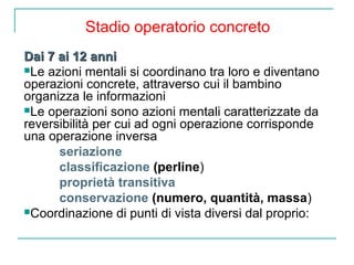Stadio operatorio concreto
Dai 7 ai 12 anni
Le azioni mentali si coordinano tra loro e diventano
operazioni concrete, attraverso cui il bambino
organizza le informazioni
Le operazioni sono azioni mentali caratterizzate da
reversibilità per cui ad ogni operazione corrisponde
una operazione inversa
seriazione
classificazione (perline)
proprietà transitiva
conservazione (numero, quantità, massa)
Coordinazione di punti di vista diversi dal proprio:

 