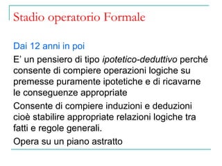 Stadio operatorio Formale
Dai 12 anni in poi
E’ un pensiero di tipo ipotetico-deduttivo perché
consente di compiere operazioni logiche su
premesse puramente ipotetiche e di ricavarne
le conseguenze appropriate
Consente di compiere induzioni e deduzioni
cioè stabilire appropriate relazioni logiche tra
fatti e regole generali.
Opera su un piano astratto

 