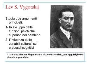 Lev S. Vygotskij
Studia due argomenti
principali:
1- lo sviluppo delle
funzioni psichiche
superiori nel bambino
2- l’influenza delle
variabili culturali sui
processi cognitivi
Il bambino che per Piaget era un piccolo scienziato, per Vygotskji è un
piccolo apprendista

 